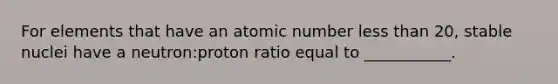 For elements that have an atomic number <a href='https://www.questionai.com/knowledge/k7BtlYpAMX-less-than' class='anchor-knowledge'>less than</a> 20, stable nuclei have a neutron:proton ratio equal to ___________.