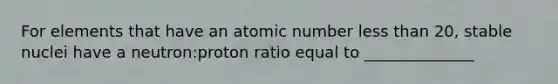 For elements that have an atomic number less than 20, stable nuclei have a neutron:proton ratio equal to ______________