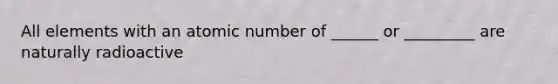 All elements with an atomic number of ______ or _________ are naturally radioactive