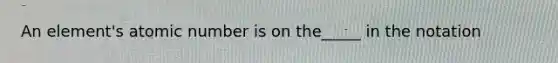An element's atomic number is on the_____ in the notation