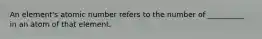 An element's atomic number refers to the number of __________ in an atom of that element.