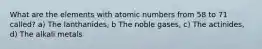 What are the elements with atomic numbers from 58 to 71 called? a) The lanthanides, b The noble gases, c) The actinides, d) The alkali metals