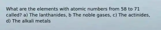 What are the elements with atomic numbers from 58 to 71 called? a) The lanthanides, b The noble gases, c) The actinides, d) The alkali metals