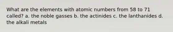 What are the elements with atomic numbers from 58 to 71 called? a. the noble gasses b. the actinides c. the lanthanides d. the alkali metals