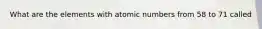 What are the elements with atomic numbers from 58 to 71 called