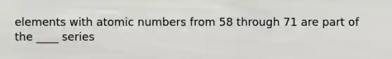 elements with atomic numbers from 58 through 71 are part of the ____ series