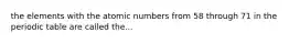 the elements with the atomic numbers from 58 through 71 in the periodic table are called the...