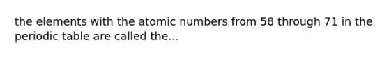 the elements with the atomic numbers from 58 through 71 in the periodic table are called the...