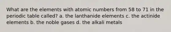 What are the elements with atomic numbers from 58 to 71 in the periodic table called? a. the lanthanide elements c. the actinide elements b. the noble gases d. the alkali metals