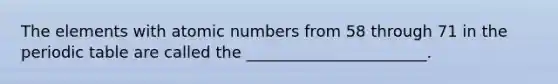 The elements with atomic numbers from 58 through 71 in the periodic table are called the _______________________.