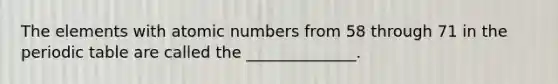 The elements with atomic numbers from 58 through 71 in the periodic table are called the ______________.
