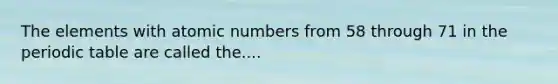 The elements with atomic numbers from 58 through 71 in the periodic table are called the....