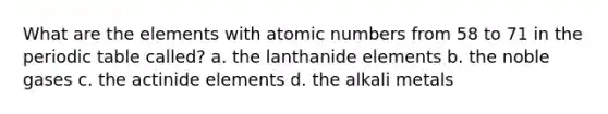 What are the elements with atomic numbers from 58 to 71 in <a href='https://www.questionai.com/knowledge/kIrBULvFQz-the-periodic-table' class='anchor-knowledge'>the periodic table</a> called? a. the lanthanide elements b. the noble gases c. the actinide elements d. the alkali metals