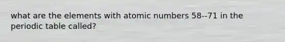 what are the elements with atomic numbers 58--71 in <a href='https://www.questionai.com/knowledge/kIrBULvFQz-the-periodic-table' class='anchor-knowledge'>the periodic table</a> called?