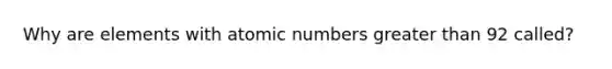 Why are elements with atomic numbers greater than 92 called?