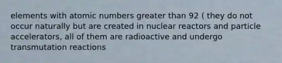 elements with atomic numbers greater than 92 ( they do not occur naturally but are created in nuclear reactors and particle accelerators, all of them are radioactive and undergo transmutation reactions