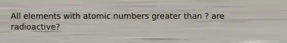 All elements with atomic numbers greater than ? are radioactive?