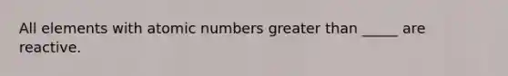 All elements with atomic numbers <a href='https://www.questionai.com/knowledge/ktgHnBD4o3-greater-than' class='anchor-knowledge'>greater than</a> _____ are reactive.