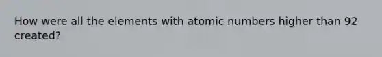 How were all the elements with atomic numbers higher than 92 created?