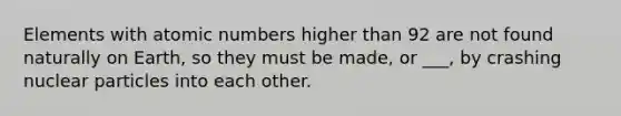 Elements with atomic numbers higher than 92 are not found naturally on Earth, so they must be made, or ___, by crashing nuclear particles into each other.