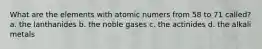 What are the elements with atomic numers from 58 to 71 called? a. the lanthanides b. the noble gases c. the actinides d. the alkali metals