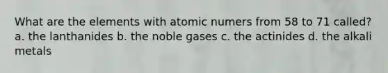 What are the elements with atomic numers from 58 to 71 called? a. the lanthanides b. the noble gases c. the actinides d. the alkali metals