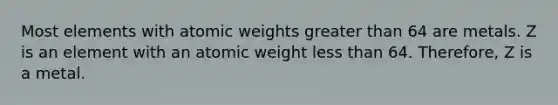 Most elements with atomic weights greater than 64 are metals. Z is an element with an atomic weight less than 64. Therefore, Z is a metal.