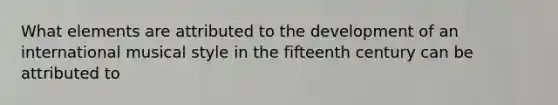 What elements are attributed to the development of an international musical style in the fifteenth century can be attributed to