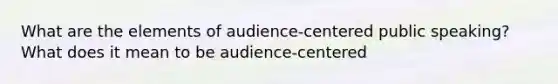 What are the elements of audience-centered public speaking? What does it mean to be audience-centered