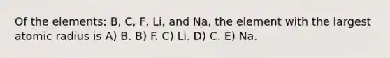 Of the elements: B, C, F, Li, and Na, the element with the largest atomic radius is A) B. B) F. C) Li. D) C. E) Na.