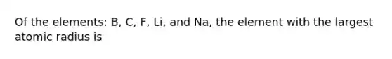 Of the elements: B, C, F, Li, and Na, the element with the largest atomic radius is