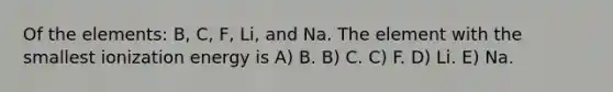 Of the elements: B, C, F, Li, and Na. The element with the smallest ionization energy is A) B. B) C. C) F. D) Li. E) Na.