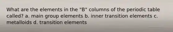 What are the elements in the "B" columns of the periodic table called? a. main group elements b. inner transition elements c. metalloids d. transition elements