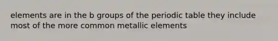 elements are in the b groups of the periodic table they include most of the more common metallic elements