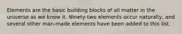 Elements are the basic building blocks of all matter in the universe as we know it. Ninety-two elements occur naturally, and several other man-made elements have been added to this list.