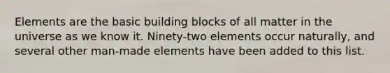 Elements are the basic building blocks of all matter in the universe as we know it. Ninety-two elements occur naturally, and several other man-made elements have been added to this list.