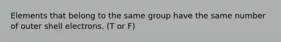 Elements that belong to the same group have the same number of outer shell electrons. (T or F)