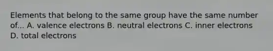 Elements that belong to the same group have the same number of... A. valence electrons B. neutral electrons C. inner electrons D. total electrons