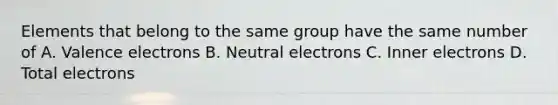 Elements that belong to the same group have the same number of A. Valence electrons B. Neutral electrons C. Inner electrons D. Total electrons