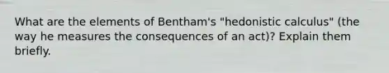 What are the elements of Bentham's "hedonistic calculus" (the way he measures the consequences of an act)? Explain them briefly.