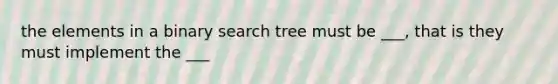 the elements in a binary search tree must be ___, that is they must implement the ___