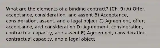 What are the elements of a binding contract? (Ch. 9) A) Offer, acceptance, consideration, and assent B) Acceptance, consideration, assent, and a legal object C) Agreement, offer, acceptance, and consideration D) Agreement, consideration, contractual capacity, and assent E) Agreement, consideration, contractual capacity, and a legal object