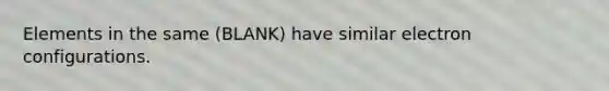 Elements in the same (BLANK) have similar electron configurations.