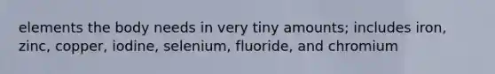 elements the body needs in very tiny amounts; includes iron, zinc, copper, iodine, selenium, fluoride, and chromium