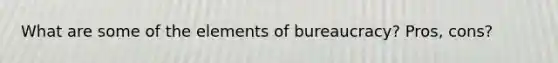 What are some of the elements of bureaucracy? Pros, cons?