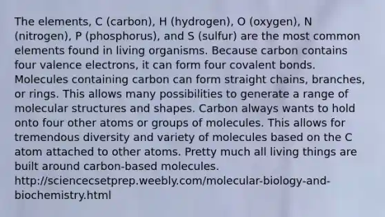 The elements, C (carbon), H (hydrogen), O (oxygen), N (nitrogen), P (phosphorus), and S (sulfur) are the most common elements found in living organisms. Because carbon contains four valence electrons, it can form four covalent bonds. Molecules containing carbon can form straight chains, branches, or rings. This allows many possibilities to generate a range of molecular structures and shapes. Carbon always wants to hold onto four other atoms or groups of molecules. This allows for tremendous diversity and variety of molecules based on the C atom attached to other atoms. Pretty much all living things are built around carbon-based molecules. http://sciencecsetprep.weebly.com/molecular-biology-and-biochemistry.html