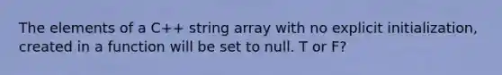 The elements of a C++ string array with no explicit initialization, created in a function will be set to null. T or F?