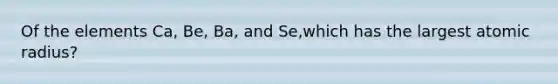 Of the elements Ca, Be, Ba, and Se,which has the largest atomic radius?