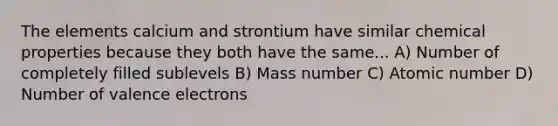 The elements calcium and strontium have similar chemical properties because they both have the same... A) Number of completely filled sublevels B) Mass number C) Atomic number D) Number of valence electrons