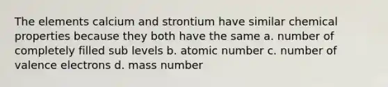 The elements calcium and strontium have similar chemical properties because they both have the same a. number of completely filled sub levels b. atomic number c. number of valence electrons d. mass number